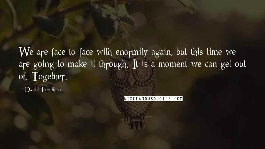 David Levithan Quotes: We are face to face with enormity again, but this time we are going to make it through. It is a moment we can get out of. Together.