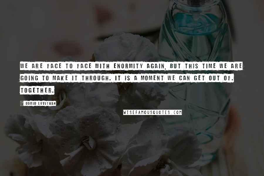 David Levithan Quotes: We are face to face with enormity again, but this time we are going to make it through. It is a moment we can get out of. Together.