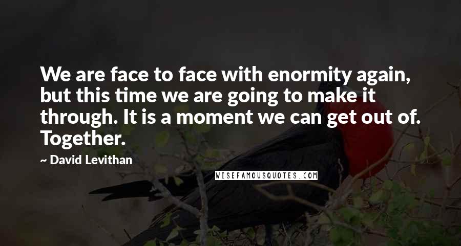 David Levithan Quotes: We are face to face with enormity again, but this time we are going to make it through. It is a moment we can get out of. Together.