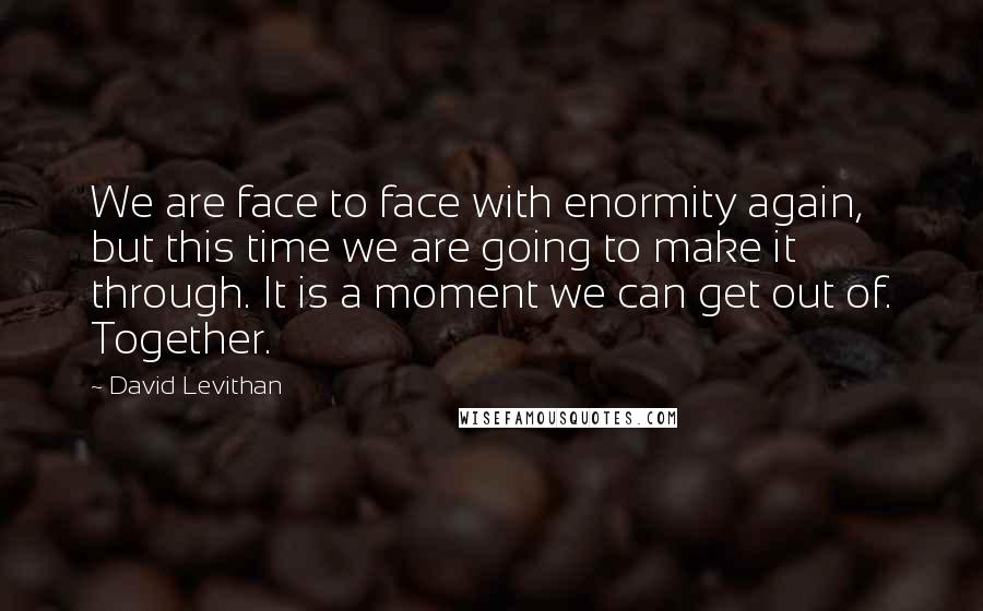 David Levithan Quotes: We are face to face with enormity again, but this time we are going to make it through. It is a moment we can get out of. Together.