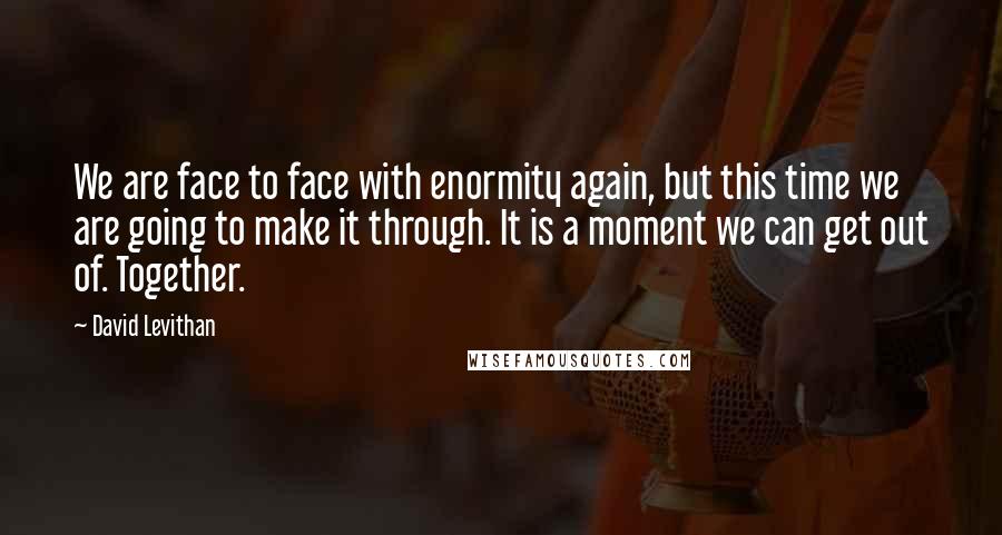 David Levithan Quotes: We are face to face with enormity again, but this time we are going to make it through. It is a moment we can get out of. Together.