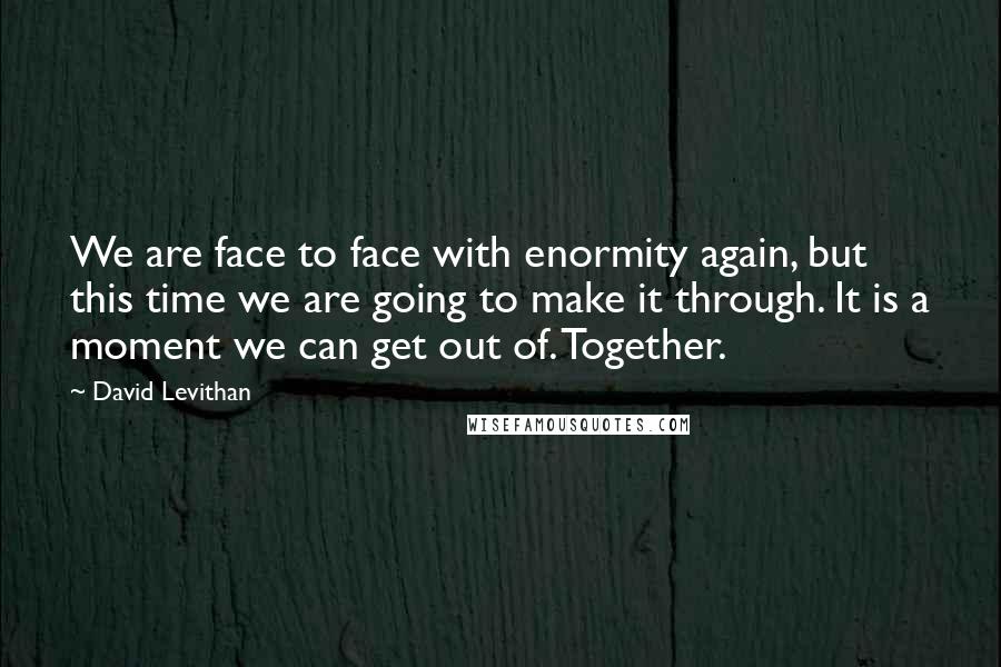 David Levithan Quotes: We are face to face with enormity again, but this time we are going to make it through. It is a moment we can get out of. Together.