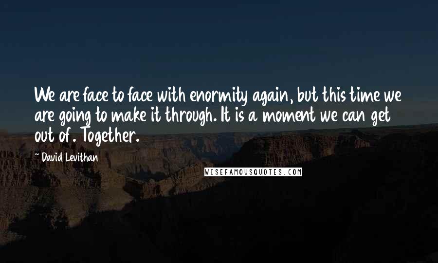 David Levithan Quotes: We are face to face with enormity again, but this time we are going to make it through. It is a moment we can get out of. Together.