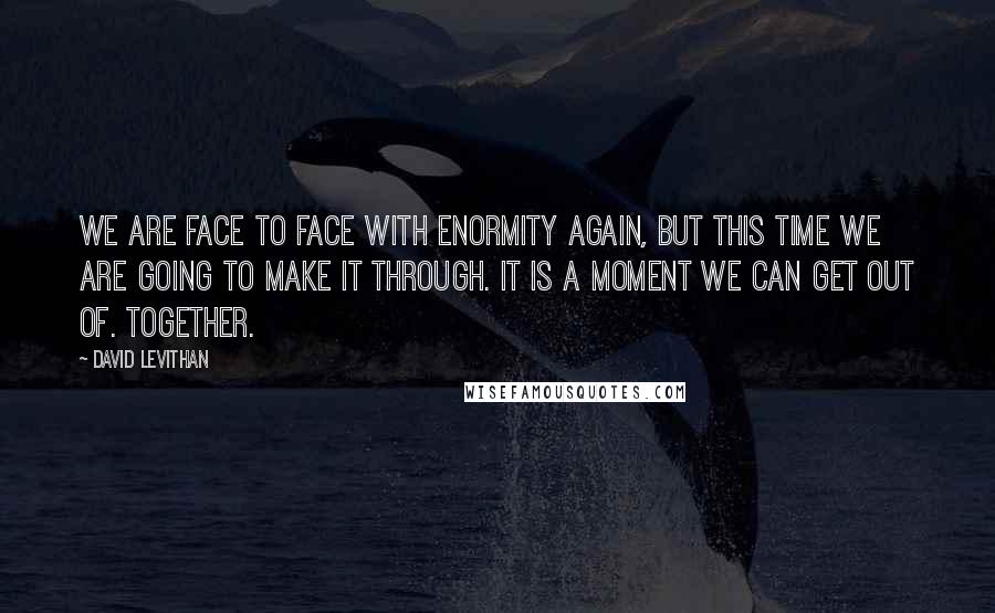 David Levithan Quotes: We are face to face with enormity again, but this time we are going to make it through. It is a moment we can get out of. Together.