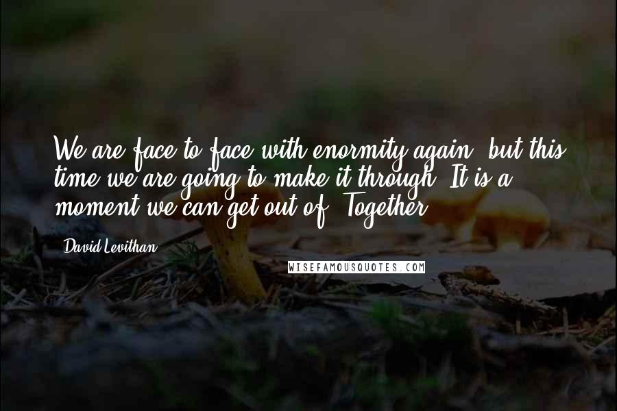 David Levithan Quotes: We are face to face with enormity again, but this time we are going to make it through. It is a moment we can get out of. Together.