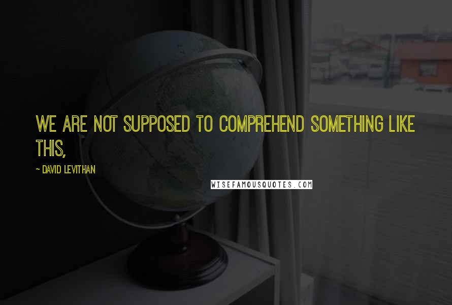 David Levithan Quotes: We are not supposed to comprehend something like this,