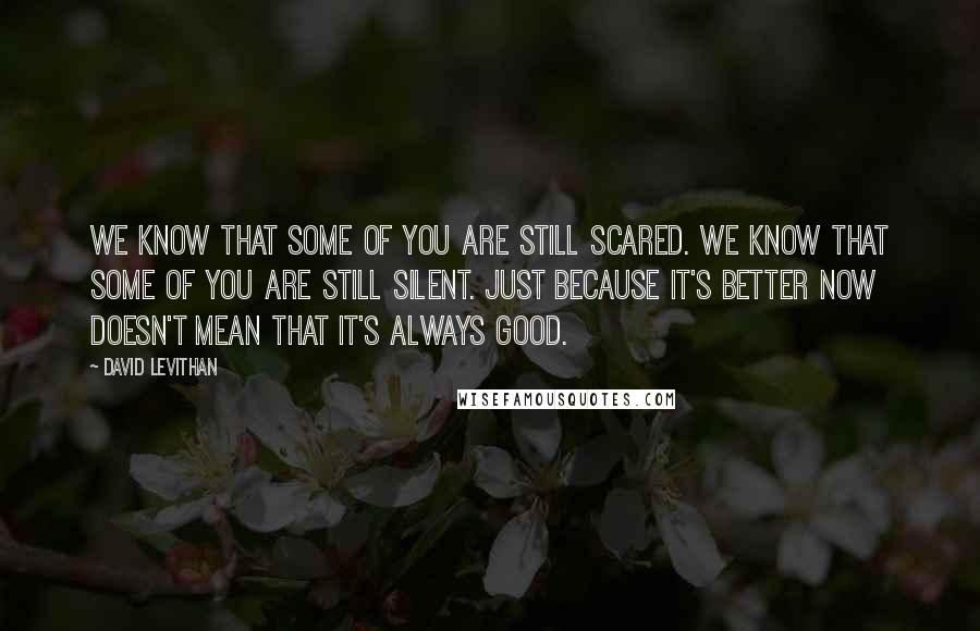 David Levithan Quotes: We know that some of you are still scared. We know that some of you are still silent. Just because it's better now doesn't mean that it's always good.