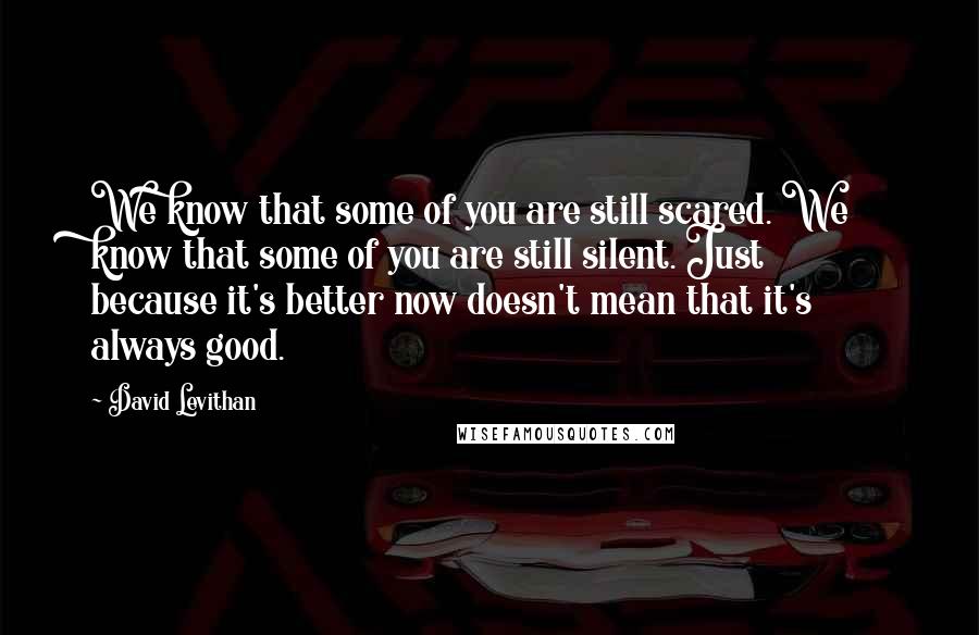 David Levithan Quotes: We know that some of you are still scared. We know that some of you are still silent. Just because it's better now doesn't mean that it's always good.