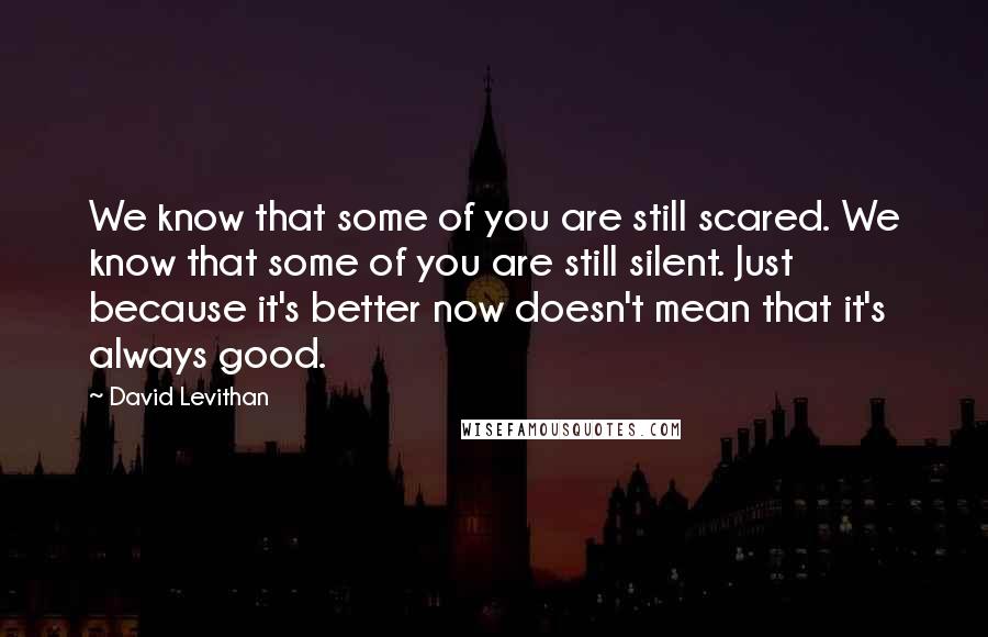 David Levithan Quotes: We know that some of you are still scared. We know that some of you are still silent. Just because it's better now doesn't mean that it's always good.