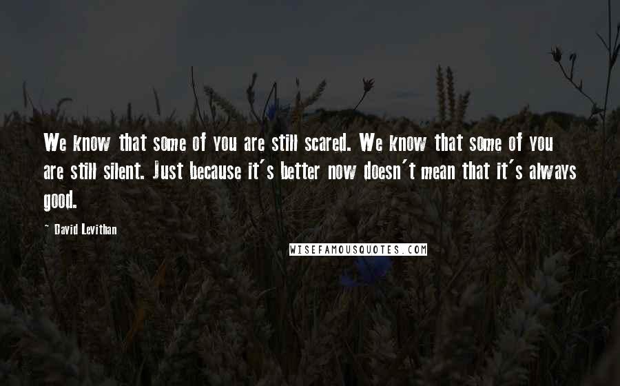 David Levithan Quotes: We know that some of you are still scared. We know that some of you are still silent. Just because it's better now doesn't mean that it's always good.