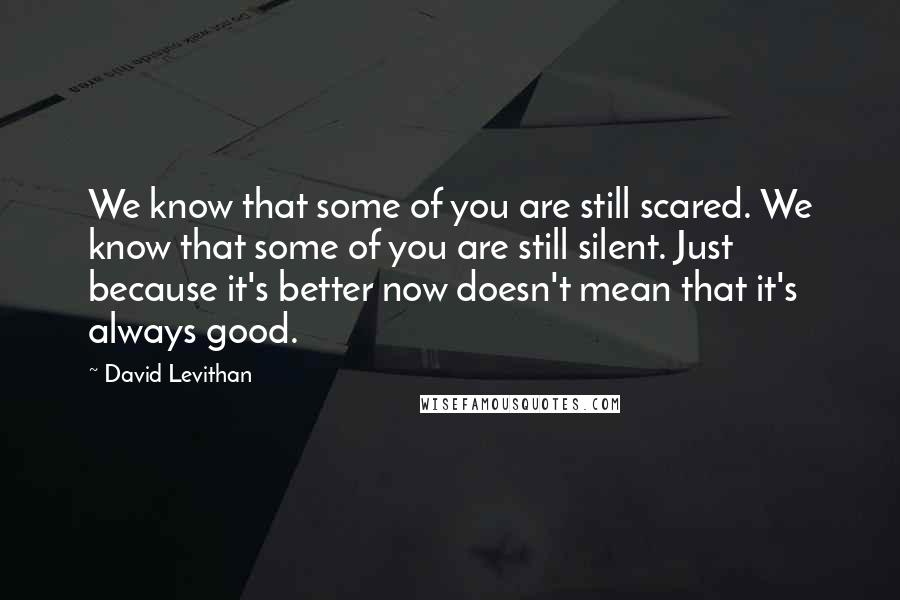 David Levithan Quotes: We know that some of you are still scared. We know that some of you are still silent. Just because it's better now doesn't mean that it's always good.