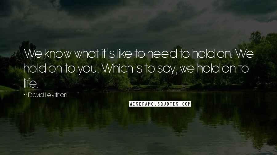 David Levithan Quotes: We know what it's like to need to hold on. We hold on to you. Which is to say, we hold on to life.