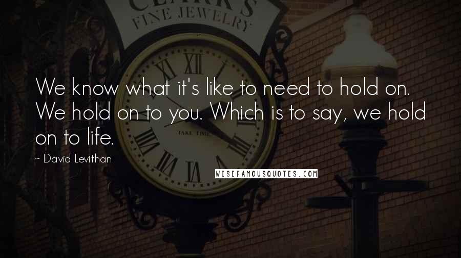 David Levithan Quotes: We know what it's like to need to hold on. We hold on to you. Which is to say, we hold on to life.