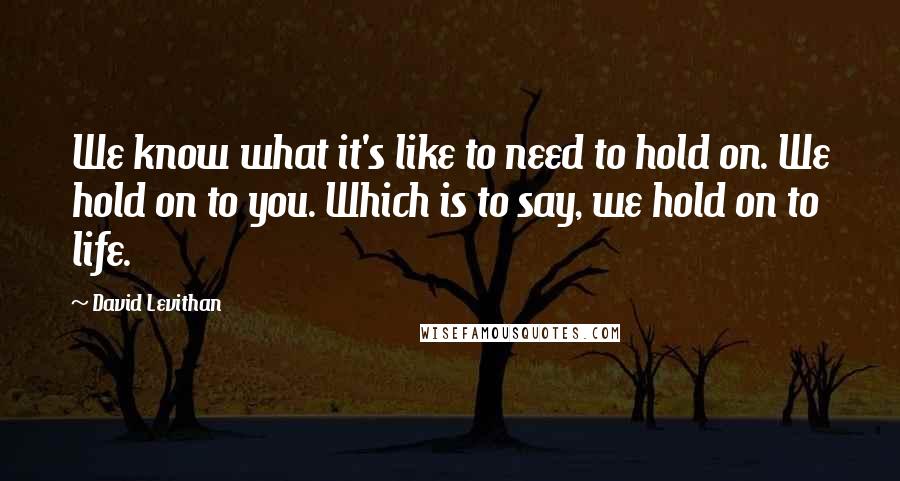 David Levithan Quotes: We know what it's like to need to hold on. We hold on to you. Which is to say, we hold on to life.