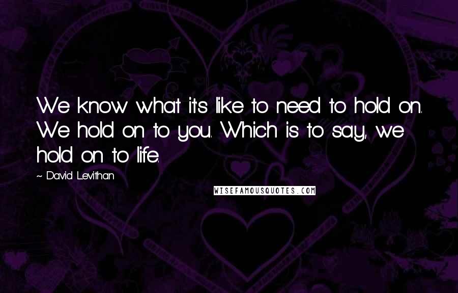 David Levithan Quotes: We know what it's like to need to hold on. We hold on to you. Which is to say, we hold on to life.