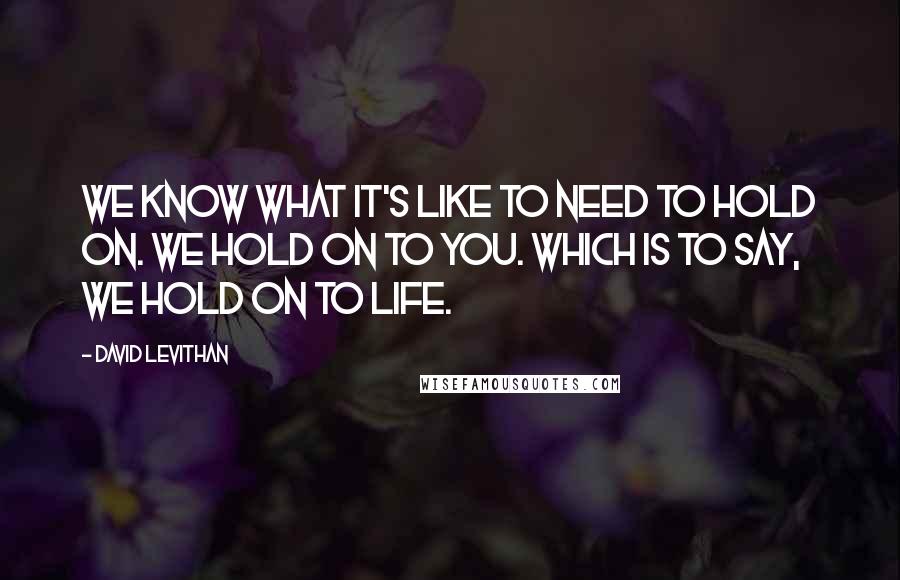 David Levithan Quotes: We know what it's like to need to hold on. We hold on to you. Which is to say, we hold on to life.