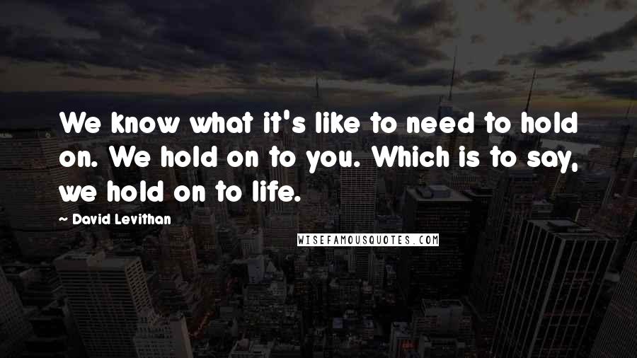 David Levithan Quotes: We know what it's like to need to hold on. We hold on to you. Which is to say, we hold on to life.