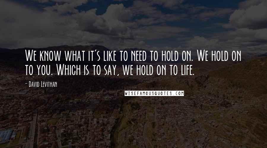 David Levithan Quotes: We know what it's like to need to hold on. We hold on to you. Which is to say, we hold on to life.