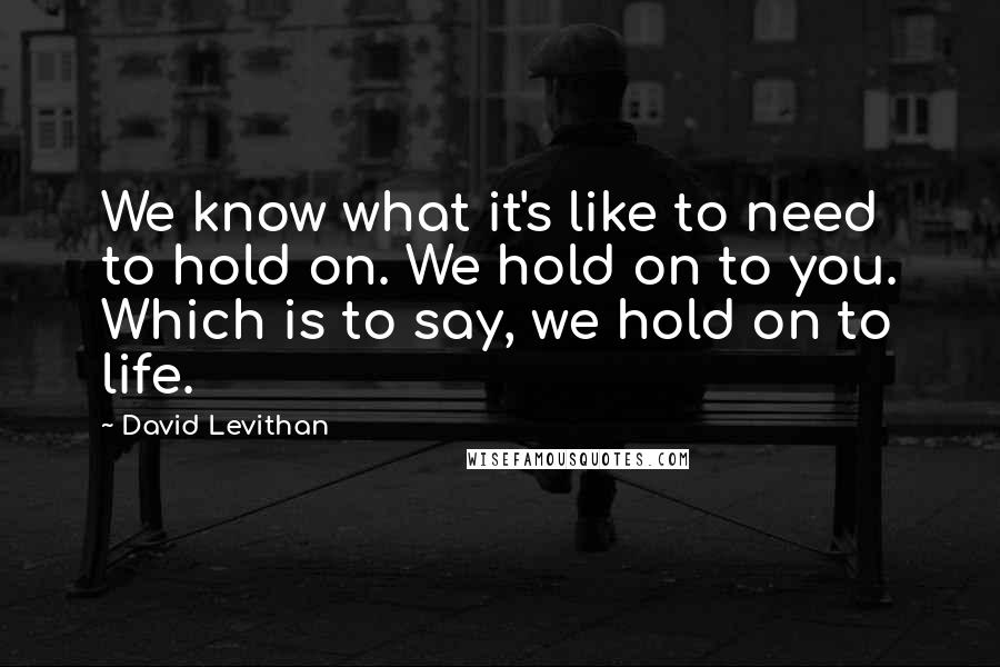 David Levithan Quotes: We know what it's like to need to hold on. We hold on to you. Which is to say, we hold on to life.