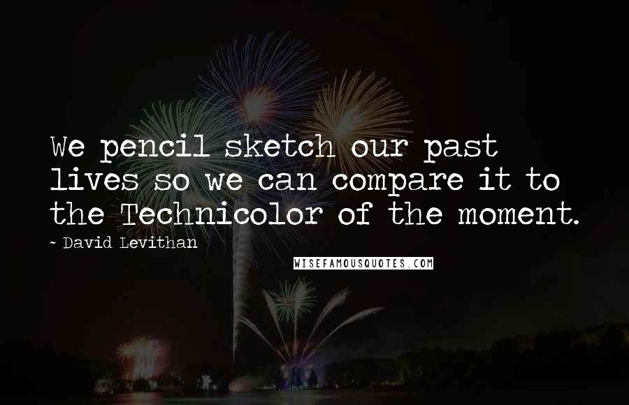 David Levithan Quotes: We pencil sketch our past lives so we can compare it to the Technicolor of the moment.