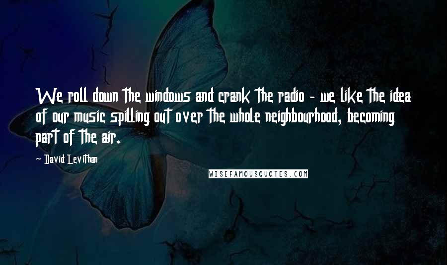 David Levithan Quotes: We roll down the windows and crank the radio - we like the idea of our music spilling out over the whole neighbourhood, becoming part of the air.