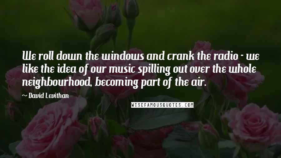 David Levithan Quotes: We roll down the windows and crank the radio - we like the idea of our music spilling out over the whole neighbourhood, becoming part of the air.