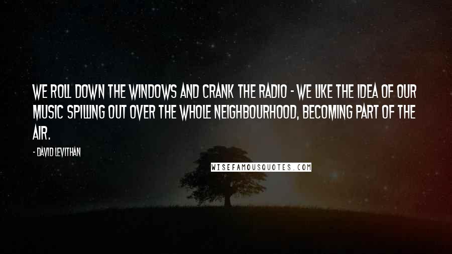 David Levithan Quotes: We roll down the windows and crank the radio - we like the idea of our music spilling out over the whole neighbourhood, becoming part of the air.