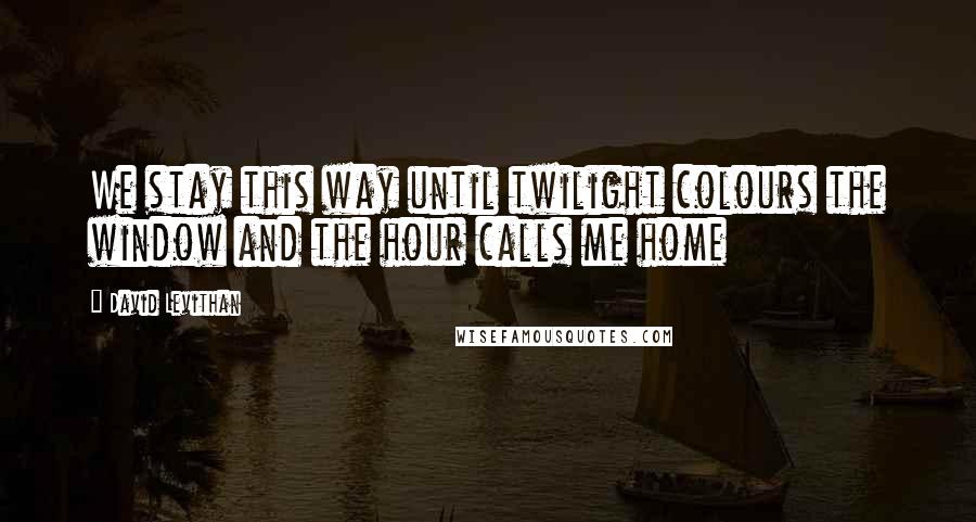 David Levithan Quotes: We stay this way until twilight colours the window and the hour calls me home