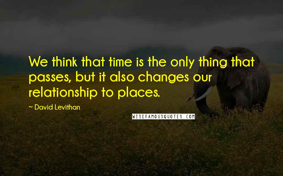 David Levithan Quotes: We think that time is the only thing that passes, but it also changes our relationship to places.