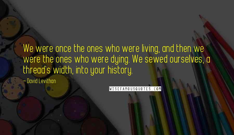 David Levithan Quotes: We were once the ones who were living, and then we were the ones who were dying. We sewed ourselves, a thread's width, into your history.