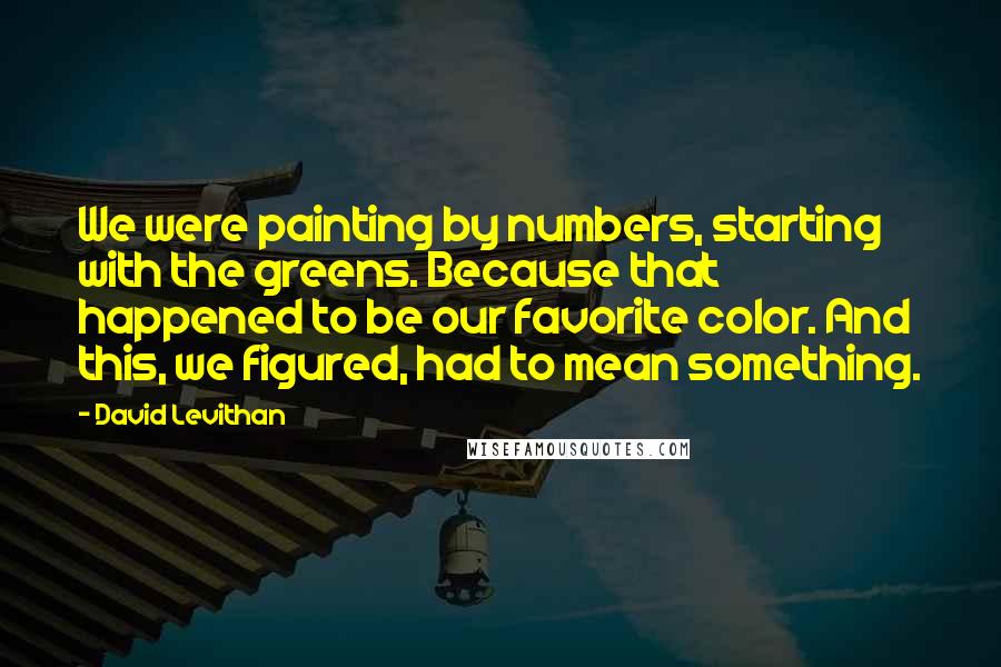 David Levithan Quotes: We were painting by numbers, starting with the greens. Because that happened to be our favorite color. And this, we figured, had to mean something.