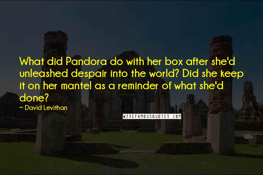 David Levithan Quotes: What did Pandora do with her box after she'd unleashed despair into the world? Did she keep it on her mantel as a reminder of what she'd done?