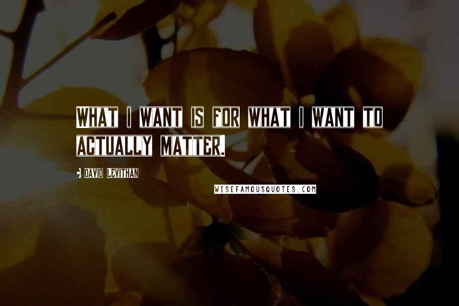 David Levithan Quotes: What i want is for what i want to actually matter.