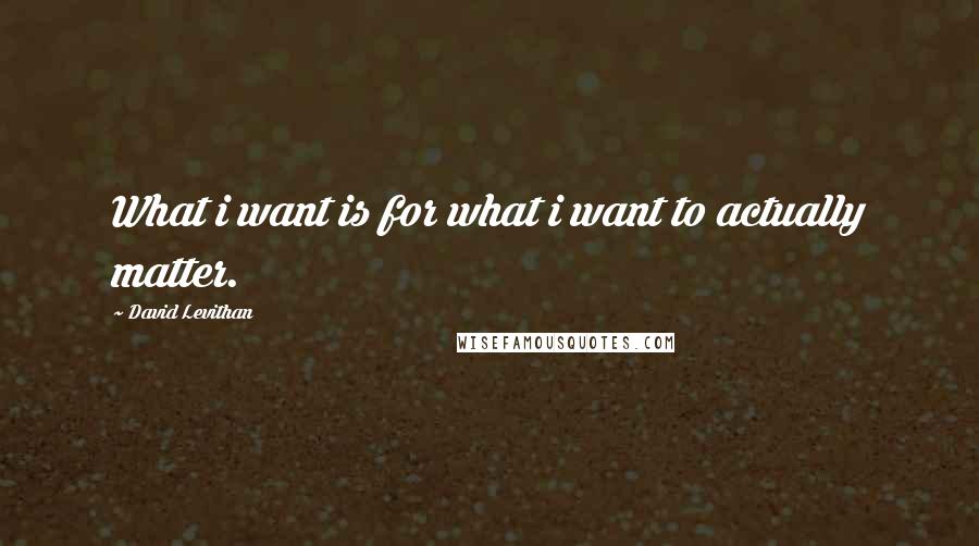 David Levithan Quotes: What i want is for what i want to actually matter.