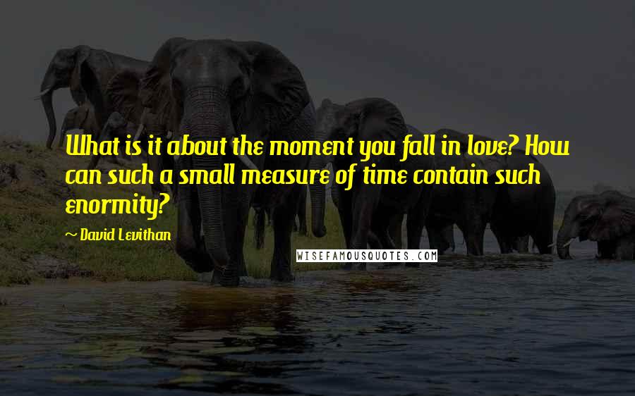David Levithan Quotes: What is it about the moment you fall in love? How can such a small measure of time contain such enormity?