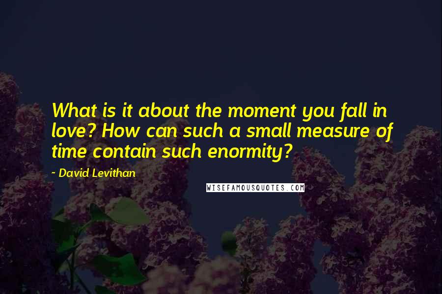 David Levithan Quotes: What is it about the moment you fall in love? How can such a small measure of time contain such enormity?