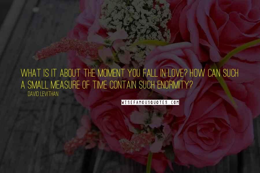 David Levithan Quotes: What is it about the moment you fall in love? How can such a small measure of time contain such enormity?