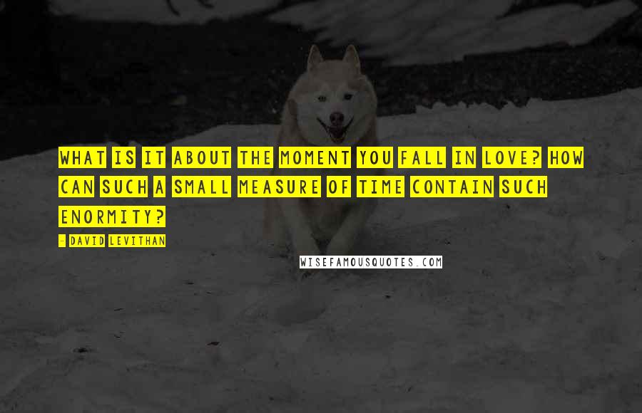 David Levithan Quotes: What is it about the moment you fall in love? How can such a small measure of time contain such enormity?