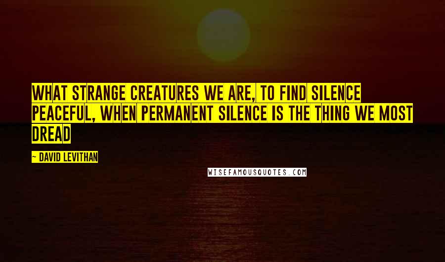 David Levithan Quotes: What strange creatures we are, to find silence peaceful, when permanent silence is the thing we most dread