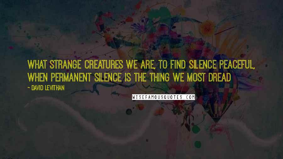 David Levithan Quotes: What strange creatures we are, to find silence peaceful, when permanent silence is the thing we most dread