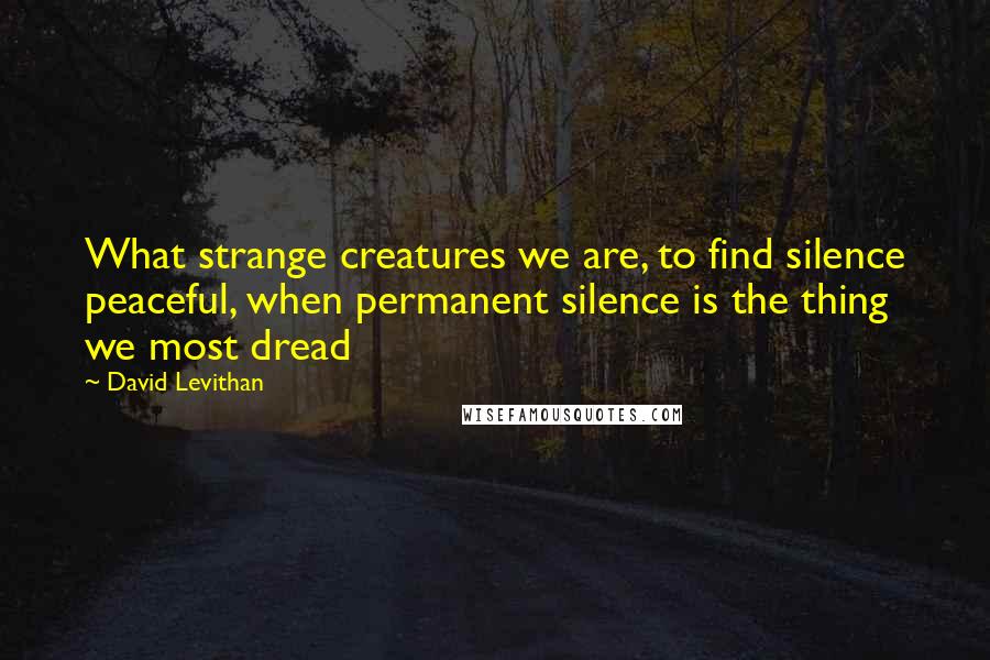 David Levithan Quotes: What strange creatures we are, to find silence peaceful, when permanent silence is the thing we most dread