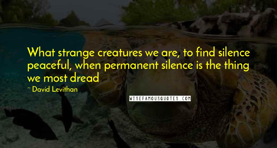 David Levithan Quotes: What strange creatures we are, to find silence peaceful, when permanent silence is the thing we most dread