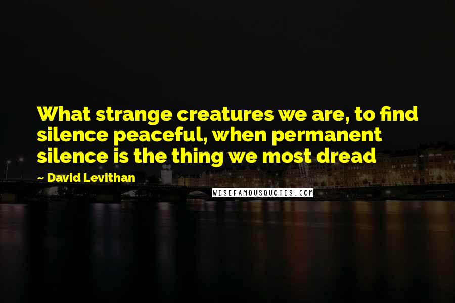 David Levithan Quotes: What strange creatures we are, to find silence peaceful, when permanent silence is the thing we most dread