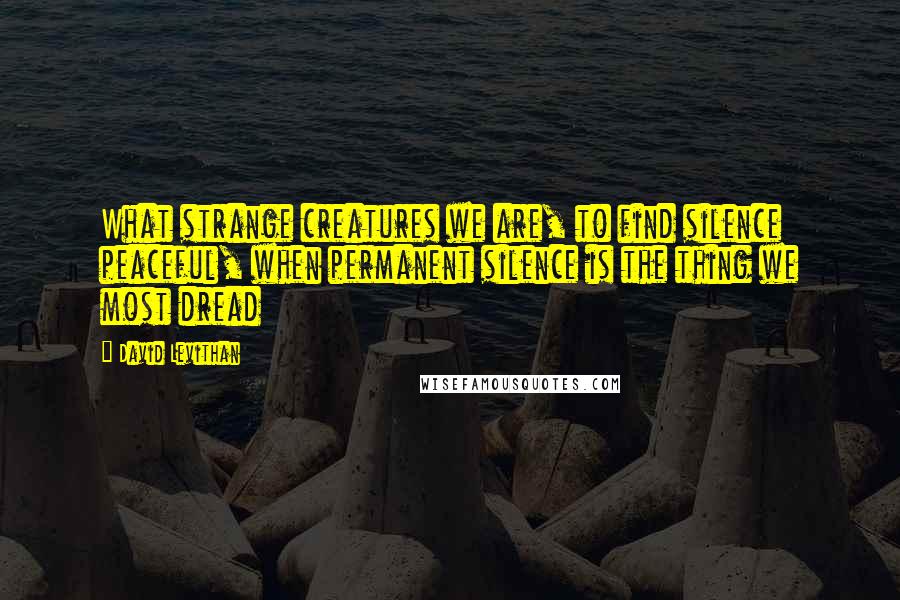 David Levithan Quotes: What strange creatures we are, to find silence peaceful, when permanent silence is the thing we most dread