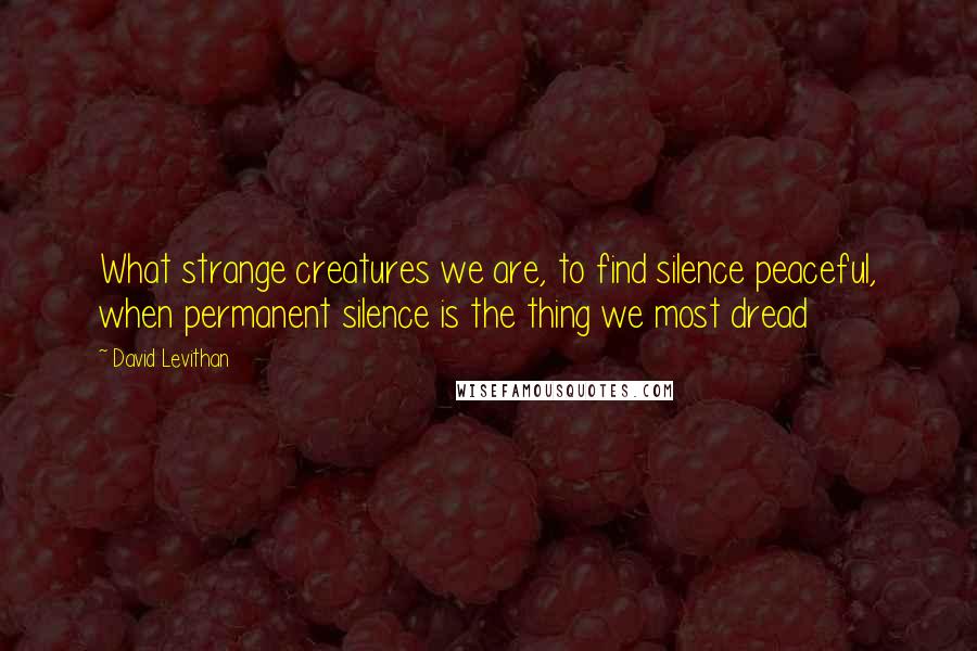 David Levithan Quotes: What strange creatures we are, to find silence peaceful, when permanent silence is the thing we most dread