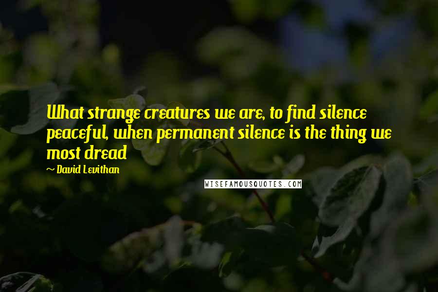 David Levithan Quotes: What strange creatures we are, to find silence peaceful, when permanent silence is the thing we most dread