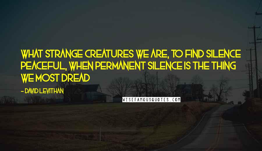 David Levithan Quotes: What strange creatures we are, to find silence peaceful, when permanent silence is the thing we most dread