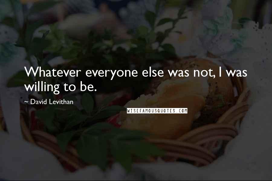 David Levithan Quotes: Whatever everyone else was not, I was willing to be.