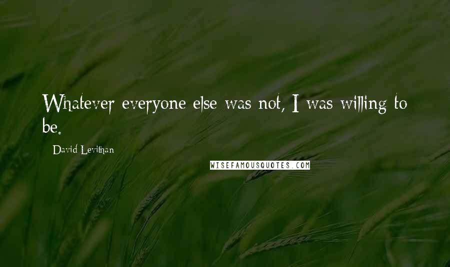 David Levithan Quotes: Whatever everyone else was not, I was willing to be.