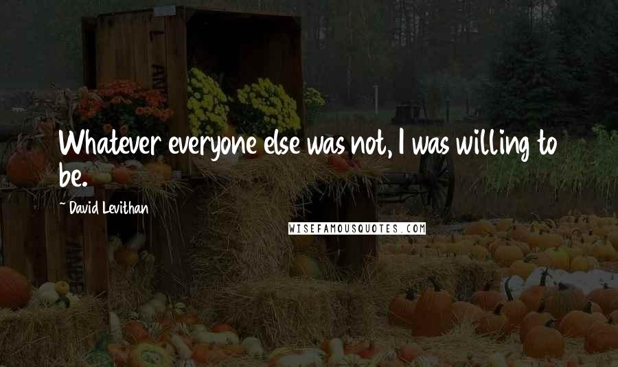 David Levithan Quotes: Whatever everyone else was not, I was willing to be.